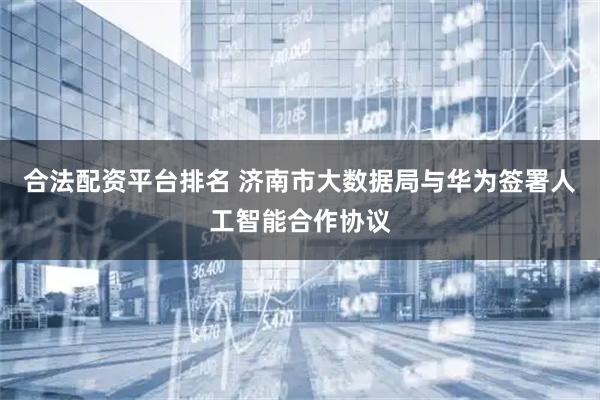 合法配资平台排名 济南市大数据局与华为签署人工智能合作协议