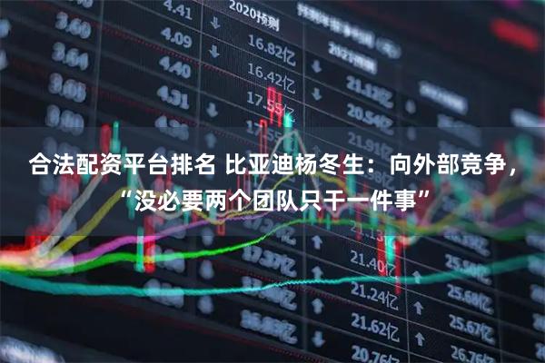 合法配资平台排名 比亚迪杨冬生：向外部竞争，“没必要两个团队只干一件事”