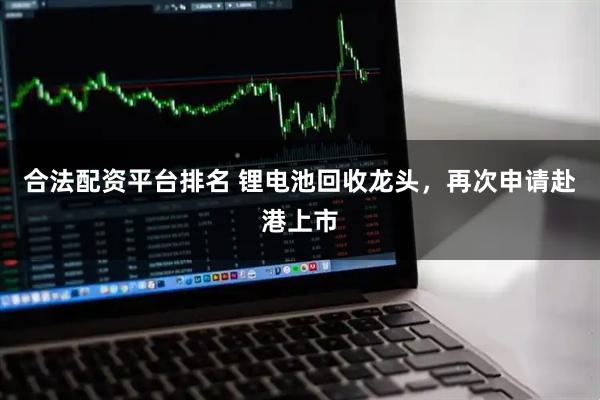 合法配资平台排名 锂电池回收龙头，再次申请赴港上市