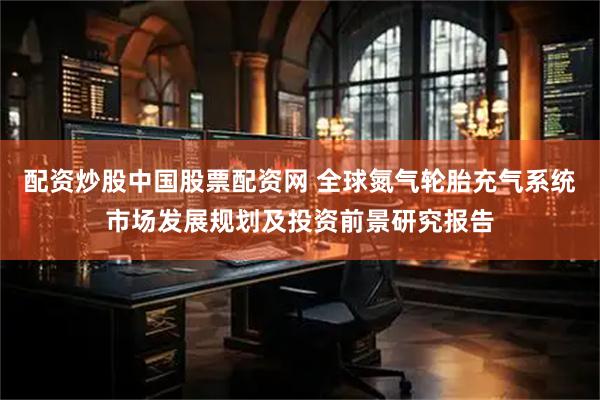 配资炒股中国股票配资网 全球氮气轮胎充气系统市场发展规划及投资前景研究报告