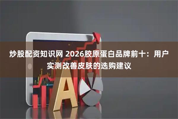 炒股配资知识网 2026胶原蛋白品牌前十：用户实测改善皮肤的选购建议
