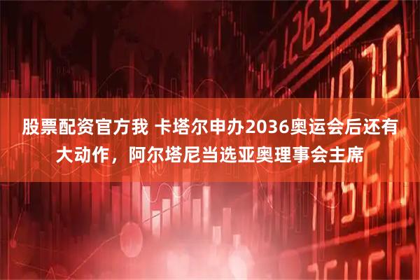股票配资官方我 卡塔尔申办2036奥运会后还有大动作，阿尔塔尼当选亚奥理事会主席