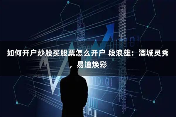 如何开户炒股买股票怎么开户 段浪雄：酒城灵秀，易道焕彩