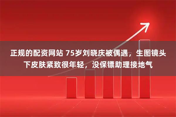 正规的配资网站 75岁刘晓庆被偶遇，生图镜头下皮肤紧致很年轻，没保镖助理接地气