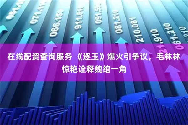 在线配资查询服务 《逐玉》爆火引争议，毛林林惊艳诠释魏绾一角
