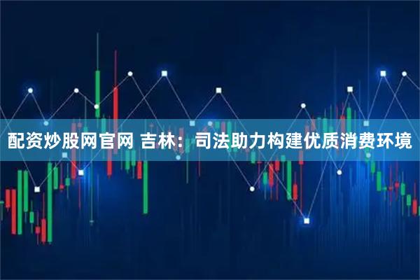 配资炒股网官网 吉林：司法助力构建优质消费环境
