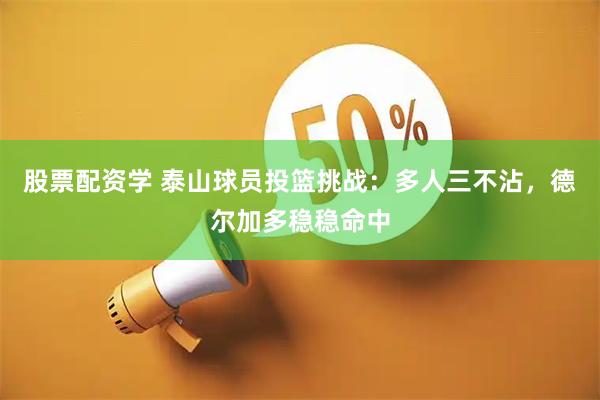 股票配资学 泰山球员投篮挑战：多人三不沾，德尔加多稳稳命中