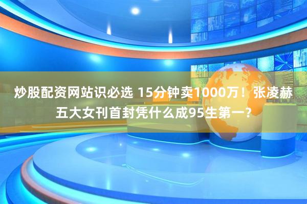 炒股配资网站识必选 15分钟卖1000万！张凌赫五大女刊首封凭什么成95生第一？