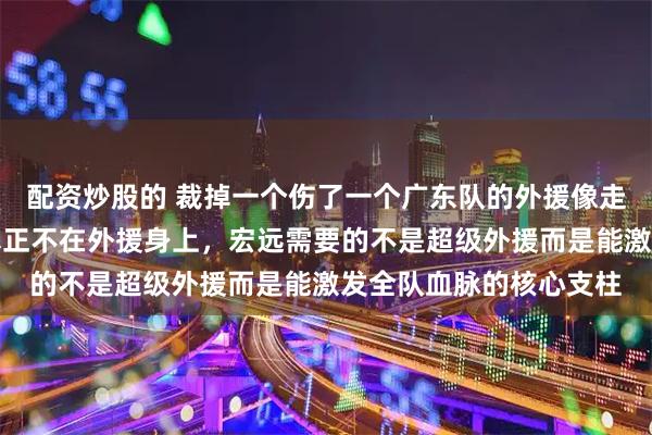 配资炒股的 裁掉一个伤了一个广东队的外援像走马灯，但问题的根子真正不在外援身上，宏远需要的不是超级外援而是能激发全队血脉的核心支柱