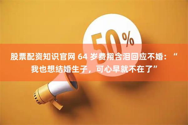 股票配资知识官网 64 岁费翔含泪回应不婚：“我也想结婚生子，可心早就不在了”